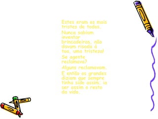 Estes eram os mais tristes de todos. Nunca sabiam inventar brincadeiras, não davam risada á toa, uma tristeza! Se agente reclamava? Alguns reclamavam. E então os grandes diziam que sempre tinha sido assim; ia ser assim o resto da vida. 