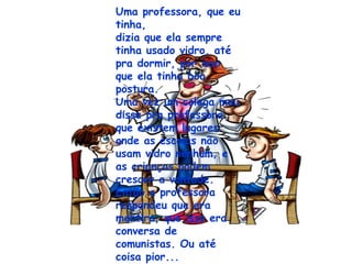Uma professora, que eu tinha,  dizia que ela sempre tinha usado vidro, até pra dormir, por isso  que ela tinha boa postura. Uma vez um colega meu disse pra professora que existem lugares onde as escolas não usam vidro nenhum, e as crianças podem crescer a vontade. Então a professora respondeu que era mentira, que isso era conversa de comunistas. Ou até coisa pior... 