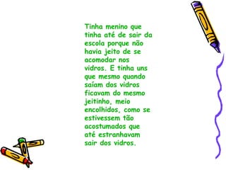 Tinha menino que tinha até de sair da escola porque não havia jeito de se acomodar nos vidros. E tinha uns que mesmo quando saíam dos vidros ficavam do mesmo jeitinho, meio encolhidos, como se estivessem tão acostumados que até estranhavam sair dos vidros. 