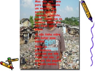 Mas uma vez, veio para minha escola um menino, que parece que era favelado, carente, essas coisas que as pessoas dizem pra não dizer que é pobre. Aí não tinha vidro pra botar esse menino. Então os professores acharam que não fazia mal não, já que ele não pagava a escola mesmo... 