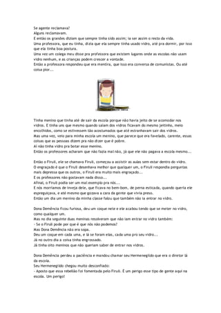 Se agente reclamava?
Alguns reclamavam.
E então os grandes diziam que sempre tinha sido assim; ia ser assim o resto da vida.
Uma professora, que eu tinha, dizia que ela sempre tinha usado vidro, até pra dormir, por isso
que ela tinha boa postura.
Uma vez um colega meu disse pra professora que existem lugares onde as escolas não usam
vidro nenhum, e as crianças podem crescer a vontade.
Então a professora respondeu que era mentira, que isso era conversa de comunistas. Ou até
coisa pior...
Tinha menino que tinha até de sair da escola porque não havia jeito de se acomodar nos
vidros. E tinha uns que mesmo quando saíam dos vidros ficavam do mesmo jeitinho, meio
encolhidos, como se estivessem tão acostumados que até estranhavam sair dos vidros.
Mas uma vez, veio para minha escola um menino, que parece que era favelado, carente, essas
coisas que as pessoas dizem pra não dizer que é pobre.
Aí não tinha vidro pra botar esse menino.
Então os professores acharam que não fazia mal não, já que ele não pagava a escola mesmo...
Então o Firuli, ele se chamava Firuli, começou a assistir as aulas sem estar dentro do vidro.
O engraçado é que o Firuli desenhava melhor que qualquer um, o Firuli respondia perguntas
mais depressa que os outros, o Firuli era muito mais engraçado...
E os professores não gostavam nada disso...
Afinal, o Firuli podia ser um mal exemplo pra nós...
E nós morríamos de inveja dele, que ficava no bem-bom, de perna esticada, quando queria ele
espreguiçava, e até mesmo que gozava a cara da gente que vivia preso.
Então um dia um menino da minha classe falou que também não ia entrar no vidro.
Dona Demência ficou furiosa, deu um coque nele e ele acabou tendo que se meter no vidro,
como qualquer um.
Mas no dia seguinte duas meninas resolveram que não iam entrar no vidro também:
- Se o Firuli pode por que é que nós não podemos?
Mas Dona Demência não era sopa.
Deu um coque em cada uma, e lá se foram elas, cada uma pro seu vidro...
Já no outro dia a coisa tinha engrossado.
Já tinha oito meninos que não queriam saber de entrar nos vidros.
Dona Demência perdeu a paciência e mandou chamar seu Hermenegildo que era o diretor lá
da escola.
Seu Hermenegildo chegou muito desconfiado:
- Aposto que essa rebelião foi fomentada pelo Firuli. É um perigo esse tipo de gente aqui na
escola. Um perigo!
 