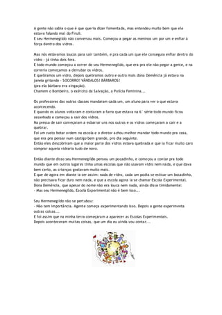 A gente não sabia o que é que queria dizer fomentada, mas entendeu muito bem que ele
estava falando mal do Firuli.
E seu Hermenegildo não conversou mais. Começou a pegar as meninos um por um e enfiar á
força dentro dos vidros.
Mas nós estávamos loucos para sair também, e pra cada um que ele conseguia enfiar dentro do
vidro - já tinha dois fora.
E todo mundo começou a correr do seu Hermenegildo, que era pra ele não pegar a gente, e na
correria começamos a derrubar os vidros.
E quebramos um vidro, depois quebramos outro e outro mais dona Demência já estava na
janela gritando - SOCORRO! VÂNDALOS! BÀRBAROS!
(pra ela bárbaro era xingação).
Chamem o Bombeiro, o exército da Salvação, a Polícia Feminina...
Os professores das outras classes mandaram cada um, um aluno para ver o que estava
acontecendo.
E quando os alunos voltaram e contaram a farra que estava na 6° série todo mundo ficou
assanhado e começou a sair dos vidros.
Na pressa de sair começaram a esbarrar uns nos outros e os vidros começaram a cair e a
quebrar.
Foi um custo botar ordem na escola e o diretor achou melhor mandar todo mundo pra casa,
que era pra pensar num castigo bem grande, pro dia seguinte.
Então eles descobriram que a maior parte dos vidros estava quebrada e que ia ficar muito caro
comprar aquela vidraria tudo de novo.
Então diante disso seu Hermenegildo pensou um pocadinho, e começou a contar pra todo
mundo que em outros lugares tinha umas escolas que não usavam vidro nem nada, e que dava
bem certo, as crianças gostavam muito mais.
E que de agora em diante ia ser assim: nada de vidro, cada um podia se esticar um bocadinho,
não precisava ficar duro nem nada, e que a escola agora ia se chamar Escola Experimental.
Dona Demência, que apesar do nome não era louca nem nada, ainda disse timidamente:
- Mas seu Hermenegildo, Escola Experimental não é bem isso...
Seu Hermenegildo não se pertubou:
- Não tem importância. Agente começa experimentando isso. Depois a gente experimenta
outras coisas...
E foi assim que na minha terra começaram a aparecer as Escolas Experimentais.
Depois aconteceram muitas coisas, que um dia eu ainda vou contar...
 