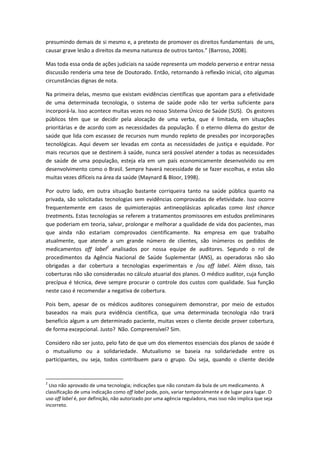 presumindo demais de si mesmo e, a pretexto de promover os direitos fundamentais de uns,
causar grave lesão a direitos da mesma natureza de outros tantos.” (Barroso, 2008).

Mas toda essa onda de ações judiciais na saúde representa um modelo perverso e entrar nessa
discussão renderia uma tese de Doutorado. Então, retornando à reflexão inicial, cito algumas
circunstâncias dignas de nota.

Na primeira delas, mesmo que existam evidências científicas que apontam para a efetividade
de uma determinada tecnologia, o sistema de saúde pode não ter verba suficiente para
incorporá-la. Isso acontece muitas vezes no nosso Sistema Único de Saúde (SUS). Os gestores
públicos têm que se decidir pela alocação de uma verba, que é limitada, em situações
prioritárias e de acordo com as necessidades da população. É o eterno dilema do gestor de
saúde que lida com escassez de recursos num mundo repleto de pressões por incorporações
tecnológicas. Aqui devem ser levadas em conta as necessidades de justiça e equidade. Por
mais recursos que se destinem à saúde, nunca será possível atender a todas as necessidades
de saúde de uma população, esteja ela em um país economicamente desenvolvido ou em
desenvolvimento como o Brasil. Sempre haverá necessidade de se fazer escolhas, e estas são
muitas vezes difíceis na área da saúde (Maynard & Bloor, 1998).

Por outro lado, em outra situação bastante corriqueira tanto na saúde pública quanto na
privada, são solicitadas tecnologias sem evidências comprovadas de efetividade. Isso ocorre
frequentemente em casos de quimioterapias antineoplásicas aplicadas como last chance
treatments. Estas tecnologias se referem a tratamentos promissores em estudos preliminares
que poderiam em teoria, salvar, prolongar e melhorar a qualidade de vida dos pacientes, mas
que ainda não estariam comprovados cientificamente. Na empresa em que trabalho
atualmente, que atende a um grande número de clientes, são inúmeros os pedidos de
medicamentos off label2 analisados por nossa equipe de auditores. Segundo o rol de
procedimentos da Agência Nacional de Saúde Suplementar (ANS), as operadoras não são
obrigadas a dar cobertura a tecnologias experimentais e /ou off label. Além disso, tais
coberturas não são consideradas no cálculo atuarial dos planos. O médico auditor, cuja função
precípua é técnica, deve sempre procurar o controle dos custos com qualidade. Sua função
neste caso é recomendar a negativa de cobertura.

Pois bem, apesar de os médicos auditores conseguirem demonstrar, por meio de estudos
baseados na mais pura evidência científica, que uma determinada tecnologia não trará
benefício algum a um determinado paciente, muitas vezes o cliente decide prover cobertura,
de forma excepcional. Justo? Não. Compreensível? Sim.

Considero não ser justo, pelo fato de que um dos elementos essenciais dos planos de saúde é
o mutualismo ou a solidariedade. Mutualismo se baseia na solidariedade entre os
participantes, ou seja, todos contribuem para o grupo. Ou seja, quando o cliente decide


2
  Uso não aprovado de uma tecnologia; indicações que não constam da bula de um medicamento. A
classificação de uma indicação como off label pode, pois, variar temporalmente e de lugar para lugar. O
uso off label é, por definição, não autorizado por uma agência reguladora, mas isso não implica que seja
incorreto.
 