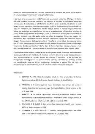 abonar um medicamento de alto custo em uma indicação duvidosa, ele decide utilizar a verba
de um grupo de participantes em uma aplicação incerta.

E por que seria compreensível então? Acontece que, nestes casos, fica difícil para o cliente
enfrentar o dilema moral que a situação traz. Quando se solicitam procedimentos ainda sem
comprovação de efetividade, se o tratamento for efetivo para o paciente, não oferecê-lo pode
provocar dano prematuro e infringir os princípios bioéticos da beneficência/não maleficência.
Mas, por outro lado, se o tratamento não for efetivo, oferecê-lo implica em gastar recursos
finitos que poderiam ser mais efetivos em outros procedimentos, infringindo o princípio da
justiça distributiva (Schramm & Escosteguy, 2000). O tomador de decisão precisa considerar as
questões técnicas, mas não pode fechar os olhos às questões éticas, que devem ser
ponderadas. Aqui a questão transcende o técnico e envolve o pagador em uma difícil decisão.
Gregory Pence, docente do Departamento de Filosofia da Universidade do Alabama, afirma
que os custos médicos estão incontroláveis porque falta um acordo moral sobre quando negar
tratamento. Decidir quando dizer "não" e dizer de forma honesta e integra é, talvez, a mais
difícil questão moral que a nossa sociedade se defrontará nos próximos anos (Goldin, 2004).

Concluindo a minha reflexão, avaliações de tecnologias em saúde devem ser eminentemente
técnicas, para terem credibilidade. Os médicos auditores devem se basear nestes estudos e
fazer recomendações de caráter técnico aos clientes / pagadores. Já as decisões por
incorporação tecnológica não são exclusivamente técnicas, e sim técnicas-políticas, levando
em consideração aspectos éticos, econômicos, comerciais e sociais. Não se trata de
desvalorização do trabalho técnico, mas de um olhar holístico necessário à decisão.



Referências:

       1. CORTINA, A., 1998. Ética, tecnología y salud. In: Ética y Salud (M. M. García-
           Calvente, org.), pp. 25-38, Granada: Escuela Andaluza de Salud Pública.

       2. TRINDADE, E. A incorporação de novas tecnologias nos serviços de saúde: o
           desafio da análise dos fatores em jogo. Cad. Saúde Pública, Rio de Janeiro, v. 24,
           n. 5, May 2008.
       3. BARROSO L R. Da falta de Efetividade à Judicialização Excessiva: Direito à Saúde,
           Fornecimento Gratuito de Medicamentos e Parâmetros para a Atuação Judicial. R.
           Jur. UNIJUS, Uberaba-MG, V.11, n. 15, p.13-38 novembro, 2008
       4. MAYNARD, A. & BLOOR, K. Our certain fate: rationing in health care. London,
           Office of Health economics. 1998.
       5. SCHRAMM, F. R. & ESCOSTEGUY, C. C. Bioética e avaliação tecnológica em saúde.
           Cad. Saúde Pública, Rio de Janeiro, 16(4):951-961, out-dez, 2000.
 