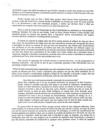 .'
SUCESSO é muito mais dificil de analisar do que FALHA. Quando as coisas saem erradas em uma Plan
Química ou no Programa Espacial., é ~sualmente possível encontrar as causas e resolvê-las para evitar qw
ocorram novamente no futuro.
Porém, quando tudo vai bem, é dificil saber porque. Quais fatores foram importantes para
sucesso e quais não foram? Foi o sucesso devido à habilidade ou somente· por sorte? Se nosso propósit
for o de aprendermos a lidar com tecnologia perigosa) o melhor que devemos fazer é olhar pat
organizações que manejam riscos com sucesso e ver como elas fazem isto.
Esta é a meta do projeto de Organização de Alta Confiabilidade em andamento na Universidade d
Califórnia, Berkeley. Por mais de uma década, Todd La Porte, Karlene Roberts e Gene Rochlin estã
estudando grupos de pessoas que parecem fazer o impossível: operar essencialmente sem engan~
sistemas altamente complexos e tecnologicamente perigosos.
O sistema de controle de tráfego aéreo dos EUA maneja dezenas de milhares de vôos por dia er
todo o país. Os controladores de tráfego aéreo não são responsáveis somente pela coreografia dos pouso
e decolagens de dúzias ou centenas de vôos por hora nos aeroportos, mas também pelo direcionament
dos corredores de vôo das aeronaves, de maneira que cada uma mantenha uma distância segura cor
relação às outras. O sucesso é incontestável: por mais de uma década, nenhuma das aeronaves monitorada
nas telas dos radares dos controladores de vôo colidiu com outras, mesmo que a intrincada dança d
aeronaves, chegando e deixando os aeroportos, cruzando umas com as outras à velocidade de centenas d
quilômetros por hora, criem enormes oportunida~es para erros.
Este recorde de segurança não é devido somente à extrema boa sorte - os três pesquisadores d
Bekerley concluíram - mas devido ao fato de que 11 instituição aprendeu a lidar efetivamente com um
tecnologia complexa e perigosa.
Talvez as mais impressionantes organizações que eles estudaram foram os porta-aviões de propulsã<
nuclear da Marinha dos EUA. Como é impossivel para qualquer um que não tenha trabalhado em urr
destes navios entender a complexidade, desgaste e perigos de sua operação, a descrição a seguir, feita po1
um oficial de carreira aos pesquisadores de Bekerley, pode dar uma idéia desta tarefa:
Quer dizer que vocês querem entender a operação de um porta-aviões?
Muiro bem; imaginem que é um dia de grande movimento no aeroporto de São Francisco.
Então, reduza-o a somente uma pista, uma rampa e um portão de embarque e desembarque.
Façam os aviões decolarem e pousarem ao mesmo tempo, na metade do intervalo de tempo,
enquanto movendo a pista de um lado para outro, fazendo o pessoal que saiu no turno da
manhã retornar na parte da tarde. Então desliguem os radares para evitar detecção pelos
inimigos, imponham controle absoluto nas comunicações por rádio, abasteçam as aeronaves de
combustível no local e com as turbinas em funcionamento, coloquem um inimigo no ar e
corram ao redor de bombas e foguetes armados. Agora, molhem todo o piso ao redor com óleo
eãgua salgada e coloquem para operar tudo isto rapazes com 20 anos de idade, metade dos
quais nunca viu um avião de perto. Enquanto isto, tratem de não matar ninguém.
Um porta-aviões da classe do Nimitz carrega noventa aviões de sete categorias diferentes. Estes
aviões dispõem de somente poucas centenas de metros de pista para decolar e pousar, em lugar de pistas
com até mil metros existentes nos aeroportos comerciais. Na decolagem, os aviões são impulsionados por
tirantes-açiooados por pistões a vapor, que os acelera da condição de parados até a 290 kmlh, em cerca de
pouco mais de 2 segundos. Assim que cada avião é colocado no lugar na catapulta, uma equipe faz as
verificações mais uma vez, para assegurar que os controles de superficie estão funcionando a contento e
que não ocorreu vazamento de combustível ou qualquer outro problema visível. O oficial da catapulta
02
 