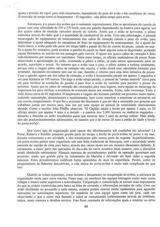 ajusta a pressão do vapor para cada lançamento, dependendo do peso do avião e das condições do vento.
O intervalo de tempo entre os lançamentos - 50 segundos - não deixa tempo para erros.
Entretanto, é o pouso dos aviões que é realmente impressionante. Eles se aproximam do convés de
pouso com uma velocidade de 250 a 270 krn/h, com um gancho dependurado na traseira para agarrar um
dos quatro cabos de retenção esticados através do convés. Assim que o avião se aproxima, o piloto
comunica através do rádio qual é a quantidade de combustível do avião. Com esta informação, o pessoal
encarregado do equipamento de tensionamento dos cabos de retenção calcula o peso do avião, para
determinar o ajuste adequado do mecanismo de freio do equipamento de tensionarnento. Se o ajuste for
muito baixo, o avião pode não parar em tempo hábil e passar do fim do convés de pouso, caindo no mar.
Se o ajuste for excessivo, pode arrancar o gancho da cauda ou fazer alguma coisa se desprender, podendo
causar ferimentos ou mortes em sua passagem pelo convés. O ajuste nos quatro cabos de retenção é feito
individualmente por somente um marinheiro. Neste meio tempo, os oficiais sinalizadores de pouso ficam
observando a aproximação do avião, orientando o piloto e então, se tudo estiver aparentando estar de
acordo, autorizam o pouso. No instante que o avião toca o piso, o piloto acelera a turbina totalmente,
porque caso o resgate pelos cabos de retenção não ocorra, o avião estará com velocidade bastante para
arremeter, decolando novamente sem cair no mar, fazendo o retorno para uma nova tentativa de pouso.
Caso o gancho agarre um dos cabos de retenção, o avião é bruscamente parado em apenas 2 segundos e
em uma distâr1cia de 100 metros. Tão logo o avião esteja parado, o pessoal de "camisa amarela" corre para
ele para verificar as condições do gancho e para tirar o avião do caminho para permitir o pouso do
próximo. Assim que os cabos de retenção são retomados para seus lugares, outra equipe se encarrega de
inspecioná-los para verificar a existência de eventuais danos nos mesmos. Então, tudo recomeça. Todo o
ciclo durou cerca de 60 segundos. O lançamento e resgate são somente part~de um processo muito maior,
incluindo manutenção, abastecimento e municiamento, bem corno manobrar e estacionar as aeronaves em
um convés congestionado. O que faz o processo tão fascinante é que ele não é executado por pessoas que
trabalham juntas por muitos anos, mas sim por ·uma equipe de pessoal de rotatividade relativamente
elevada. Como o escritor John Pfeiffer observou: "O Capitão estará a bordo por apenas 3 anos, os 20
oficiais sen.iors por apenas 4 anos e a metade - a maioria dos 5.000 homens ou mulheres engajados •
deixarão a Marinha ou serão transferidos assim que encerrar seus 3 anos de serviço militar. Mais ainda,
eles são predominantementes adolescentes, de maneira que é de meros 20 anos a média de idade a bordo
do porta-aviões".
Que outro tipo de organização pode operar tão eficientemente sob condições tão adversas? La
Porte, Roberts e Rochlin passaram grande parte do tempo a bordo de porta-aviões no porto e no mar,
durante treinamento e em atividade, e eles encontraram pelo menos parte da resposta. Superficialmente,
um porta-aviões parece estar organizado sob uma linha tradicional de hierarquia, com a autoridade sendo
exercida do capitão de cima para baixo, através dos varios niveis em um mosaico claramente definido. E
certamente, a maior parte das operações do dia-a-dia do navio acontece desta maneira, com a disciplina
sendo obedecida estritamente. Manuais espessos de procedimentos padrão de operação governam este
processo, sendo que grande parte do treinamento da Marinha é devotado em fazer deles a segunda
natureza. Estes procedimentos codificam lições aprendidas de anos de experiência. Porém, como os
pesquisadores de Bekerley descobriram, a vida íntima do porta-aviões é muito mais complicada do que
isto.
Quando as coisas esquentam, como durante o lançamento ou recuperação de aviões, a estrutura da
organização muda para outra marcha. Neste caso, os membros das equipes interagem muito mais como
colegas e menos como superiores e subordinados. Cooperação e comunicação se tomam mais importantes
do que a~ ordens transmitidas para baixo na linha de comando e informações enviadas de volta. Com urn
avião decolando ou pousando a cada minuto, eventos podem ocorrer muito rapidamente para aguardar
instruções ou autorizações superiores. Os membros de uma equipe agem corno um ~me, cada um
observando o que o outro está fazendo e todos se comunicando continuamente através de telefones,
rádios, sinais manuais e detalhes escritos. Este fluxo constante de informações ajuda a sinalizar os erros
03
 