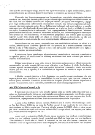 antes que eles causem algum estrago. Pessoal mais experiente morutora as ações continuamente, atentos
para quaJquer coisa que não esteja de acordo e corrigindo os erros antes que causem problemas.
Um terceiro nível da estrutura organizacional é reservado para emergências, tais como incêndios no
convés de vôo. As equipes do navio produziram procedimentos para serem seguidos cuidadosamente em
tais casos, com cada membro assumindo uma função pré definida. Caso ocorra uma emergência, a equipe
pode reagir imediatamente e efetivamente sem necessitar comando. Esta estnJtura organizacional multi-
camadas exige muito mais das equipes do que da hierarquia tradicional, onde seguir ordens é o caminho
mais seguro e os subordinados não são encorajados a pensar por si próprios. Aqui, as atividades do navio e
das equipes é responsabilidade de todo mundo. Como os pesquisadores de Bekerley notararn: "Mesmo a
pessoa de nível mais baixo no convés não tem somente autoridade, mas também obrigação de interromper
uma operação de vôo imediatamente, sob circunstâncias apropriadas e sem primeiro pedir autorização
superior. Apesar desta atitude poder ser julgada ou mesmo criticada posteriormente, ele não será
penalizado se estiver errado e muitas das vezes será congratulado publicamente se estiver certo".
O envolvimento de todo mundo, combinado com uma rotatividade estável entre os oficiais e as
equipes, também ajudam a Marinha a prevenir que tais operações de se tornem rotineiras e tediosas.
Devido às idas e vindas regulares, o pessoal no navio está aprendendo constantemente novas lições e
ensinando a outros o que eles aprenderam.
E, mesmo que alguma aprendizagem seja simplesmente memorização de roteiros de procedimentos
de operação padrão, os pesquisadores de Bekerley encontraram uma busca constante por melhores
maneiras de fazer as coisas.
Oficiais jovens trazem a bordo idéias novas e eles mesmos debatem com os oficiais seniors não
comissionados, que estão no navio há longo tempo e já sabem o que funciona. A colisão de abordagens
frescas e algumas das vezes singelas, com uma memória institucional conservativa, produz uma tensão
criativa que evita que a segurança e a confiabilidade se degenerem no sentido de seguir as normas
mecanicamente.
A Marinha conseguiu baJancear a:> lições do passado com uma abertura para mudanças e criar uma
organização que tem a estabilidade e a pre~visibílidade de uma hierarquia rígida, rnas que consegue ser
flexível quando necessário. O resultado é uma habilidade de operar próximo ao máximo. empurrando o
pessoa] e o equipamento para os seus limites, mantendo ainda assim uma segurança admirável.
Não Há Falhas na Comunicação
É lógico que um porta-aviões é urna situação especiaJ, sendo que não há razão para pensar que as
coisas que funcionam lá serão efetivas em uma instalação comercial com empregados civis. Porém, quando
o projeto Bekerley examinou uma organização completamente diferente mas com o mesmo njvel de alta
confiabilidade, os pesquisadores atribuiram ao seu sucesso um conjunto similar de princípios.
A usina nuclear de Diablo Canyon, operada pela Pacific Gas & Electric, está situada logo a oeste
de San Luis Obíspo, CaJifórnia, na costa do Pacifico. Apesar de sua construção ter sido objeto de
controvérsias e ter sido tenninada após 17 anos de iniciada, ao custo de US$5,8 bilhões, a usina provou
por todas a maneiras ser aquela com um dos melhores históricos operacional e de segurança de todo o
pais, desde sua entrada em operação em 1985.
A~sim como o porta-aviões; Diablo Canyon parece à primeira vista obedecer a uma hierarquia
rígida, com uma cadeia de comando formal, comandada pelo Chefe da Usina, que vern a ser também o
Vice-Presidente da Pacific Gas & Electric. E realmente ela tem uma pilha imensa ~ realmente uma
verdadeira torre - de regulamentos dizendo a seus empregados com executar seus trabalhos. Isto é como o
04
 