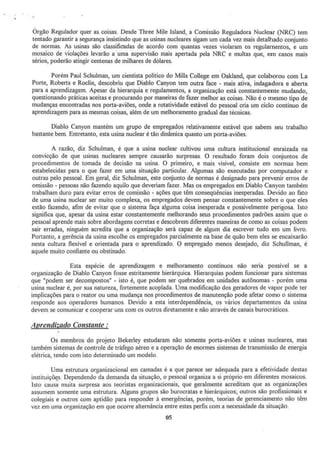 Órgão Regulador quer as coisas. Desde Three MiJe lsland, a Comissão Reguladora Nuclear (NRC) tem
tentado garantir a segurança insistindo que as usinas nucleares sigam um cada vez mais detalhado conjunto
de normas. As usinas são classificadas de acordo com quantas vezes violaram os regulamentos, e um
mosaico de violações levarão a ·uma supervisão mais apertada pela NRC e multas que, em casos mais
sérios, poderão atingir centenas de milhares de dólares.
Porém Paul Schulman, um cientista político do MiUs College em Oakland, que colaborou com La
Porte, Roberts e Roclín, descobriu que Diablo Canyon tem outra face - mais ativa, indagadora e aberta
para a aprendizagem. Apesar da hierarquia e regulamentos, a organização está constantemente mudando,
questionando práticas aceitas e procurando por maneiras de fazer melhor as coisas. Não é o mesmo tipo de
mudanças encontradas nos porta-aviões, onde a rotatividade estável do pessoal cria um ciclo continuo de
aprendizagem para as mesmas coisas, além de um melhoramento gradual das técnicas.
Diablo Canyon mantém um grupo de empregados relativamente estável que sabem seu trabalho
bastante bem. Entretanto, esta usina nuclear é tão dinâmica quanto um porta-aviões.
A razão, diz Schulman, é que a usina nuclear cultivou uma cultura institucional enraizada na
convicção de que usinas nucleares sempre causarão surpresas. O resultado foram dois conjuntos de
procedimentos de tomada de decisão na usina. O primeiro, e mais visível, consiste em normas bem
estabelecidas para o que fazer em uma situação particular. Algumas são executadas por computador e
outras pelo pessoal. Em geral, diz Schulman, este conjunto de nom1as é designado para prevenir erros de
omissão - pessoas não fazendo aquilo que deveriam fazer. Mas os empregados em Diablo Canyon também
trabalham duro para evitar erros de cornissã,o - ações que têm conseqüências inesperadas. Devido ao fato
de uma usina nuclear ser muito complexa, os empregados devem pensar constantemente sobre o que eles
estão fazendo, afim de evitar que o sistema faça alguma coisa inesperada e possivelmente perigosa. Isto
significa que, apesar da usina estar constantemente melhorando seus procedimentos padrões assim que o
pessoal aprende mais sobre abordagens corretas e descobrem diferentes maneiras de como as coisas podem
sair erradas, ninguém acredita que a organização será capaz de algum dia escrever tudo em um livro.
Portanto, a gerência da usina escolhe os empregados parcialmente na base de quão bem eles se encaixarão
nesta cultura flexível e orientada para o aprendizado. O empregado menos desejado, diz Schullman, é
aquele muito confiante ou obstinado.
Esta espécie de aprendizagem e melhoramento contínuos não seria possível se a
organização de Diablo Canyon fosse estritamente hierárquica. Hierarquias podem funcionar para sistemas
que i'podem ser decompostos" - isto é, que podem ser quebrados em unidades autônomas - porém urna
usina nuclear é, por sua natureza, fortemente acoplada. Uma modificação dos geradores de vapor pode ter
implicações para o reator ou uma mudança nos procedimentos de manutenção pode afetar como o sistema
responde aos operadores humanos. Devido a esta interdependência, os vários departamentos da usma
devem se comunicar e cooperar uns com os outros diretamente e não através de canais burocráticos.
Aprendizado Constante :
Os membros do projeto Bekerley estudaram não somente porta-aviões e usinas nucleares) mas
também sistemas de controle de tráfego aéreo e a operação de enormes sistemas de transmissão de energia
elétrica, tendo com isto determinado um modelo.
Uma estrutura organizacional em camadas é a que parece ser adequada para a efetividade destas
instituiçõ;s. Dependendo da demanda da situação, o pessoal organiza a si próprio em diferentes mosaicos.
Isto causa muita surpresa aos teoristas organizacionais, que geralmente acreditam que as organizações
assumem somente uma estrutura. Alguns grupos são burocratas e hierárquicos~ outros são profissionais e
colegiais e outros com aptidão para responder à emergências, porém, teorias de gerenciamento não têm
vez em uma organização em que ocorre alternância entre estes perfis com a necessidade da situação.
05
 