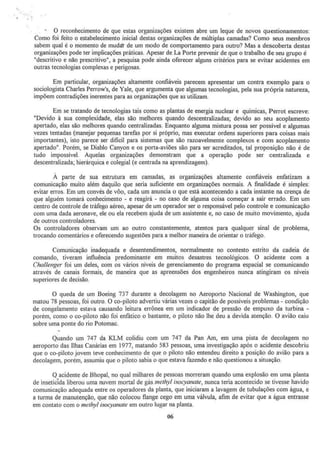 ·.
O reconhecimento de que estas organizações existem abre um leque de novos questionamentos:
Como foi feito o estabelecimento inicial destas organizações de múltiplas camadas? Como seus membros
sabem qual é o momento de muda't de um modo de comportamento para outro? Mas a descoberta destas
organizações pode ter implicaçÕes práticas. Apesar de La Porte prevenir de que o trabalho de seu grupo é
"descritivo e não prescritívo", a pesquisa pode ainda oferecer alguns critérios para se evitar acidentes em
outras tecnologias complexas e perigosas.
Em particular, organizações altamente confiáveis parecem apresentar um contra exemplo para o
sociologista Charles Perrow's, de Yale, que argumenta que algumas tecnologias, pela sua própria natureza.
impõem contradições inerentes para as organizações que as utilizam.
Em se tratando de tecnologias tais como as plantas de energia nuclear e químjcas, Perrot escreve:
"Devido à sua complexidade, elas são melhores quando descentralizadas~ devido ao seu acoplamento
apertado, elas são melhores quando centralizadas. Enquanto alguma mistura possa ser possível e algumas
vezes tentadas (manejar pequenas tarefas por si próprio, mas executar ordens superiores para coisas mais
importantes), isto parece ser difícil para sistemas que são razoavelmente complexos e com acopJamento
apertado". Porém, se Diablo Canyon e os porta-aviões são para ser acreditados, tal proposição não é de
tudo impossível. Aquelas organizações demonstram que a operação pode ser centralizada e
descentralizada; ruerárquica e colegial (e centrada na aprendizagem).
À parte de sua estrutura em camadas, as organizações altamente confiáveis enfatizam a
comunicação muito além daquilo que seria suficiente em organizações normais. A finalidade é simpJes:
evitar erros. Em um convés de vôo. cada um anuncia o que está acontecendo a cada instante na crença de
que alguém tomará conhecimento - e reagirá - no caso de alguma coisa começar a sair errado. Em um
centro de controle de tráfego aéreo, apesar de um operador ser o responsável pelo controle e comunicação
com uma dada aeronave, ele ou ela recebem ajuda de um assistente e, no caso de muito movimento, ajuda
de outros controladores.
Os controladores observam um ao outro constantemente, atentos para qualquer sinal de problema,
trocando comentários e oferecendo sugestões para a melhor maneira de orientar o tráfego.
Comunicação inadequada e desentendimentos, normalmente no contesto estrito da cadeia de
comando, tiveram influência predominante em muitos desastres tecnológicos. O acidente com a
Challenger foi um deles, com os vários níveis de gerenciamento do programa espacial se comunjcando
através de canais formais, de maneira que as apreensões dos engenheiros nunca atingiram os niveis
superiores de decisão.
O queda de um Boeing 737 durante a decolagem no Aeroporto Nacional de Washington, que
matou 78 pessoas, foi outro. O co-piloto advertiu várias vezes o capitão de possíveis problemas- condição
de congelamento estava causando leitura errônea em um indicador de pressão de empuxo da turbina -
porém, como o co-piloto não foi enfático o bastante, o piloto não lhe deu a devida atenção. O avião caiu
sobre uma ponte do rio Potomac.
Quando um 747 da KLM colidiu com um 747 da Pan Am, em uma pista de decolagem no
aeroporto das Ilhas Canárias em 1977, matando 583 pessoas, uma investigação após o acidente descobriu
que o co-piloto jovem teve conhecimento de que o piloto não entendeu direito a posição do avião para a
decolagem, porém, assumiu que o piloto sabia o que estava fazendo e nâQ questionou a situação.
Q acidente de Bbopal, no qual milhares de pessoas morreram quando uma explosão em uma planta
de inseticTda liberou uma nuvem mortal de gás methyl isocyanale, nunca teria acontecido se tivesse havido
comunicação adequada entre os operadores da planta, que iniciaram a lavagem de tubulações com água, e
a turma de manutenção, que não colocou flange cego em uma válvula, afim de evitar que a água entrasse
em contato com o methyl isocyanate em outro lugar na planta.
06
 