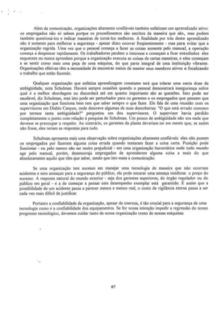 Além da comunicação, organizações altamente confiáveis também enfatizam um aprendizado ativo:
os empregados não só sabem porque os procedimentos são escritos da maneira· que são~ mas podem
também questioná·los e indicar maneiras de torná·los melhores. A finalidade por trás deste aprendizado
não é somente para melhorar a segurança - apesar disto ocorrer freqüentemente - mas para evitar que a
organização regrida. Uma vez que o pessoal começa a fazer as coisas somente pelo manual, a operação
começa a despencar rapidamente. Os trabalhadores perdem o interesse e começam a ficar entediados: eles
esquecem ou nunca aprendem porque a organização executa as coisas de certas maneiras~ e eles começam
a se sentir como mais uma peça de uma máquina, do que parte integral de uma instituição vibrante.
Organizações efetivas têm a necessidade de encontrar meios de manter seus membros ativos e focalizando
o trabalho que estão fazendo.
Qualquer organização que enfatiza aprendizagem constante terá que tolerar uma certa dose de
ambigüidade, nota Schulman. Haverá sempre ocasiões quando o pessoal demonstrará insegurança sobre
qual é a melhor abordagem ou discordará até em quanto importante são as questões. Isto pode ser
saudável, diz Schulman, mas isto pode ser perturbador para os gerentes e os empregados que pensam que
uma organização que funciona bem tem que saber sempre o que fazer. Ele fala de uma reunião com os
supervisores em Diablo Canyon, onde descreve algumas de suas descobertas: "O que está errado conosco
por termos tanta ambigüidade?" perguntou um dos supervisores. O supervisor havia perdido
completamente o ponto com relação à pesquisa de Schulman. Um pouco de ambigüidade não era nada que
devesse se preocupar a respeito. Ao contrário, os gerentes da planta deveriam ter em mente que, se assim
não fosse, eles teriam as respostas para tudo.
Schulman apresenta mais uma observação sobre organizações altamente confiáveis: elas não punem
os empregados por fazerem alguma coisa errada quando tentaram fazer a coisa certa. Punição pode
funcionar - ou pelo menos não ser muito prejudiciAl - em uma organização burocrática onde todo mundo
age pelo manual, porém, desencoraja empregados de aprenderem alguma coisa a mais do que
absolutamente aquilo que têm que saber, sendo que isto mata a comunicação.
Se uma organização tem sucesso em manejar uma tecnologia de maneira que não ocorram
acidentes e nem ameaças para a segurança do público, ela pode encarar uma ameaça insidiosa: o preço do
sucesso. A resposta natural do mundo exterior - seja dos gerentes superiores, do órgão regulador ou do
público em geral - é a de começar a pensar este desempenho exemplar está garantido. E assim que a
possibilidade de um acidente passa a parecer menos e menos real, o custo da vigilância eterna passa a ser
cada vez mais dificil de justificar.
Portanto a confiabilidade da organização, apesar de onerosa, é tão crucial para a segurança de uma
tecnologia como é a confiabilidade dos equipamentos. Se for nossa intenção impedir a regressão do nosso
progresso tecnológico, devemos cuidar tanto de nossa organização como de nossas máquinas.
07
 
