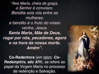 “Ave Maria, cheia de graça,
      o Senhor é convosco.
    Bendita sois vós entre as
            mulheres,
   e bendito é o fruto do vosso
          ventre, Jesus.
   Santa Maria, Mãe de Deus,
rogai por nós, pecadores, agora
   e na hora da nossa morte.
             Amém”.

  Co-Redentora (em latim: Co-
Redemptrix, séc XIV), se refere ao
papel da Virgem Maria no processo
     de redenção e Salvação.
 