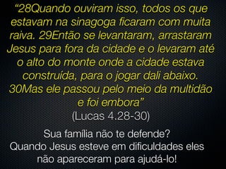 “28Quando ouviram isso, todos os que
 estavam na sinagoga ﬁcaram com muita
raiva. 29Então se levantaram, arrastaram
Jesus para fora da cidade e o levaram até
   o alto do monte onde a cidade estava
    construída, para o jogar dali abaixo.
30Mas ele passou pelo meio da multidão
                e foi embora”
              (Lucas 4.28-30)
      Sua família não te defende?
Quando Jesus esteve em diﬁculdades eles
    não apareceram para ajudá-lo!
 