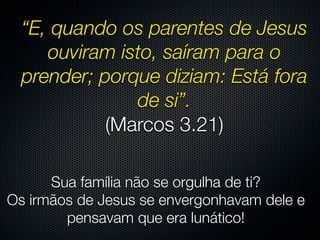 “E, quando os parentes de Jesus
     ouviram isto, saíram para o
  prender; porque diziam: Está fora
               de si”.
            (Marcos 3.21)

      Sua família não se orgulha de ti?
Os irmãos de Jesus se envergonhavam dele e
        pensavam que era lunático!
 
