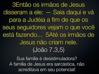 3Então os irmãos de Jesus
disseram a ele: — Saia daqui e vá
  para a Judéia a ﬁm de que os
seus seguidores vejam o que você
está fazendo... 5Até os irmãos de
       Jesus não criam nele.
           (João 7.3,5)
      Sua família é desistimuladora?
  A família de Jesus era sarcástica, não
       acreditava em seu potencial!
 