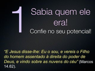 1          Sabia quem ele
                  era!
             Conﬁe no seu potencial!


“E Jesus disse-lhe: Eu o sou, e vereis o Filho
do homem assentado à direita do poder de
Deus, e vindo sobre as nuvens do céu” (Marcos
14.62).
 