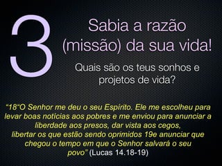 3
                    Sabia a razão
                (missão) da sua vida!
                   Quais são os teus sonhos e
                        projetos de vida?

 “18“O Senhor me deu o seu Espírito. Ele me escolheu para
levar boas notícias aos pobres e me enviou para anunciar a
           liberdade aos presos, dar vista aos cegos,
   libertar os que estão sendo oprimidos 19e anunciar que
       chegou o tempo em que o Senhor salvará o seu
                    povo” (Lucas 14.18-19)
 