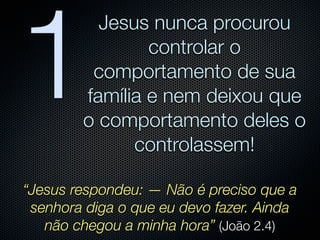 1
          Jesus nunca procurou
                controlar o
         comportamento de sua
        família e nem deixou que
        o comportamento deles o
              controlassem!

“Jesus respondeu: — Não é preciso que a
 senhora diga o que eu devo fazer. Ainda
   não chegou a minha hora” (João 2.4)
 