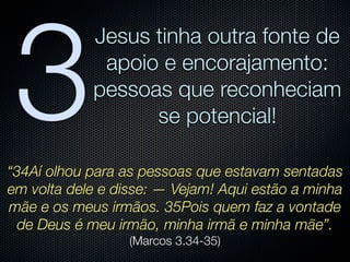 3
            Jesus tinha outra fonte de
             apoio e encorajamento:
            pessoas que reconheciam
                  se potencial!

“34Aí olhou para as pessoas que estavam sentadas
em volta dele e disse: — Vejam! Aqui estão a minha
mãe e os meus irmãos. 35Pois quem faz a vontade
  de Deus é meu irmão, minha irmã e minha mãe”.
                  (Marcos 3.34-35)
 