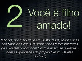 2              Você é ﬁlho
                    amado!
“26Pois, por meio da fé em Cristo Jesus, todos vocês
 são ﬁlhos de Deus. 27Porque vocês foram batizados
para ﬁcarem unidos com Cristo e assim se revestiram
    com as qualidades do próprio Cristo” (Gálatas
                      6.27-27)
 