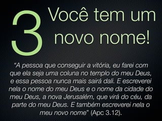 3
             Você tem um
              novo nome!
 “A pessoa que conseguir a vitória, eu farei com
que ela seja uma coluna no templo do meu Deus,
e essa pessoa nunca mais sairá dali. E escreverei
nela o nome do meu Deus e o nome da cidade do
meu Deus, a nova Jerusalém, que virá do céu, da
 parte do meu Deus. E também escreverei nela o
           meu novo nome” (Apc 3.12).
 