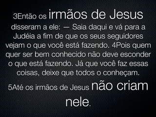 3Então os irmãos de Jesus
  disseram a ele: — Saia daqui e vá para a
  Judéia a ﬁm de que os seus seguidores
vejam o que você está fazendo. 4Pois quem
quer ser bem conhecido não deve esconder
 o que está fazendo. Já que você faz essas
    coisas, deixe que todos o conheçam.
5Até os irmãos de Jesus   não criam
                 nele.
 
