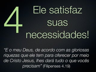4
            Ele satisfaz
               suas
           necessidades!
“E o meu Deus, de acordo com as gloriosas
riquezas que ele tem para oferecer por meio
de Cristo Jesus, lhes dará tudo o que vocês
          precisam” (Filipenses 4.19)
 