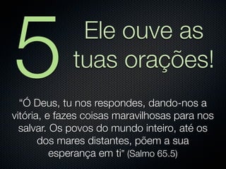 5             Ele ouve as
             tuas orações!
  “Ó Deus, tu nos respondes, dando-nos a
vitória, e fazes coisas maravilhosas para nos
  salvar. Os povos do mundo inteiro, até os
       dos mares distantes, põem a sua
          esperança em ti” (Salmo 65.5)
 