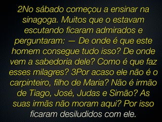 2No sábado começou a ensinar na
    sinagoga. Muitos que o estavam
    escutando ﬁcaram admirados e
  perguntaram: — De onde é que este
 homem consegue tudo isso? De onde
vem a sabedoria dele? Como é que faz
esses milagres? 3Por acaso ele não é o
carpinteiro, ﬁlho de Maria? Não é irmão
  de Tiago, José, Judas e Simão? As
 suas irmãs não moram aqui? Por isso
      ﬁcaram desiludidos com ele.
 