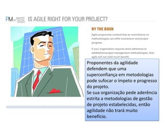 Proponentes da agilidade defendem que uma superconfiança em metodologias pode sufocar o ímpeto e progresso do projeto.Se sua organização pede aderência estrita a metodologias de gestão de projeto estabelecidas, então agilidade não trará muito benefício.