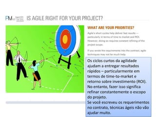 Os ciclos curtos da agilidade ajudam a entregar resultados rápidos – particularmente em termos de time-to-market e retorno sobre investimento (ROI). No entanto, fazer isso significa refinar constantemente o escopo do projeto.Se você escreveu os requerimentos no contrato, técnicas ágeis não vão ajudar muito.