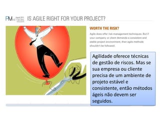 Agilidade oferece técnicas de gestão de riscos. Mas se sua empresa ou cliente precisa de um ambiente de projeto estável e consistente, então métodos ágeis não devem ser seguidos.