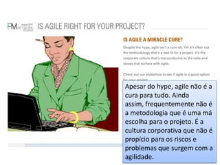 Apesar do hype, agile não é a cura para tudo. Ainda assim, frequentemente não é a metodologia que é uma má escolha para o projeto. É a cultura corporativa que não é propício para os riscos e problemas que surgem com a agilidade.