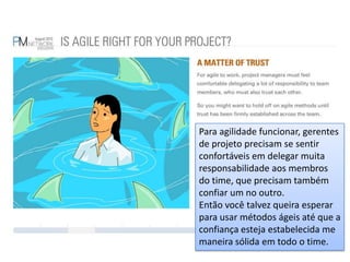 Para agilidade funcionar, gerentes de projeto precisam se sentir confortáveis em delegar muita responsabilidade aos membros do time, que precisam também confiar um no outro.Então você talvez queira esperar para usar métodos ágeis até que a confiança esteja estabelecida me maneira sólida em todo o time.