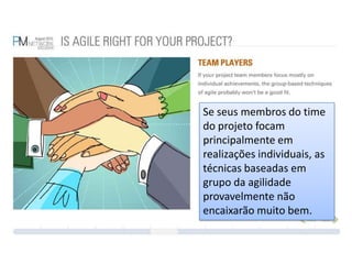 Se seus membros do time do projeto focam principalmente em realizações individuais, as técnicas baseadas em grupo da agilidade provavelmente não encaixarão muito bem.