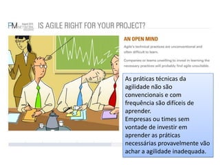 As práticas técnicas da agilidade não são convencionais e com frequência são difíceis de aprender.Empresas ou times sem vontade de investir em aprender as práticas necessárias provavelmente vão achar a agilidade inadequada.