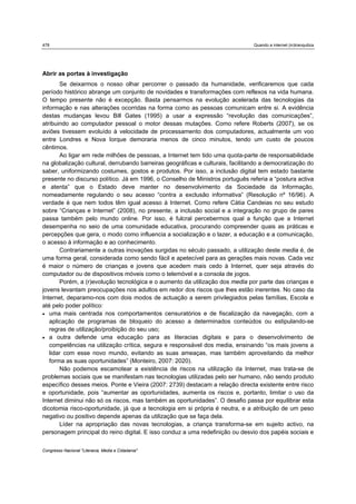 478                                                                             Quando a internet (in)tranquiliza




Abrir as portas à investigação
       Se deixarmos o nosso olhar percorrer o passado da humanidade, verificaremos que cada
período histórico abrange um conjunto de novidades e transformações com reflexos na vida humana.
O tempo presente não é excepção. Basta pensarmos na evolução acelerada das tecnologias da
informação e nas alterações ocorridas na forma como as pessoas comunicam entre si. A evidência
destas mudanças levou Bill Gates (1995) a usar a expressão “revolução das comunicações”,
atribuindo ao computador pessoal o motor dessas mutações. Como refere Roberts (2007), se os
aviões tivessem evoluído à velocidade de processamento dos computadores, actualmente um voo
entre Londres e Nova Iorque demoraria menos de cinco minutos, tendo um custo de poucos
cêntimos.
       Ao ligar em rede milhões de pessoas, a Internet tem tido uma quota-parte de responsabilidade
na globalização cultural, derrubando barreiras geográficas e culturais, facilitando a democratização do
saber, uniformizando costumes, gostos e produtos. Por isso, a inclusão digital tem estado bastante
presente no discurso político. Já em 1996, o Conselho de Ministros português referia a “postura activa
e atenta” que o Estado deve manter no desenvolvimento da Sociedade da Informação,
nomeadamente regulando o seu acesso “contra a exclusão informativa” (Resolução nº 16/96). A
verdade é que nem todos têm igual acesso à Internet. Como refere Cátia Candeias no seu estudo
sobre “Crianças e Internet” (2008), no presente, a inclusão social e a integração no grupo de pares
passa também pelo mundo online. Por isso, é fulcral percebermos qual a função que a Internet
desempenha no seio de uma comunidade educativa, procurando compreender quais as práticas e
percepções que gera, o modo como influencia a socialização e o lazer, a educação e a comunicação,
o acesso à informação e ao conhecimento.
       Contrariamente a outras inovações surgidas no século passado, a utilização deste media é, de
uma forma geral, considerada como sendo fácil e apetecível para as gerações mais novas. Cada vez
é maior o número de crianças e jovens que acedem mais cedo à Internet, quer seja através do
computador ou de dispositivos móveis como o telemóvel e a consola de jogos.
       Porém, a (r)evolução tecnológica e o aumento da utilização dos media por parte das crianças e
jovens levantam preocupações nos adultos em redor dos riscos que lhes estão inerentes. No caso da
Internet, deparamo-nos com dois modos de actuação a serem privilegiados pelas famílias, Escola e
até pelo poder político:
 uma mais centrada nos comportamentos censuratórios e de fiscalização da navegação, com a
   aplicação de programas de bloqueio do acesso a determinados conteúdos ou estipulando-se
   regras de utilização/proibição do seu uso;
 a outra defende uma educação para as literacias digitais e para o desenvolvimento de
   competências na utilização crítica, segura e responsável dos media, ensinando “os mais jovens a
   lidar com esse novo mundo, evitando as suas ameaças, mas também aproveitando da melhor
   forma as suas oportunidades” (Monteiro, 2007: 2020).
       Não podemos escamotear a existência de riscos na utilização da Internet, mas trata-se de
problemas sociais que se manifestam nas tecnologias utilizadas pelo ser humano, não sendo produto
específico desses meios. Ponte e Vieira (2007: 2739) destacam a relação directa existente entre risco
e oportunidade, pois “aumentar as oportunidades, aumenta os riscos e, portanto, limitar o uso da
Internet diminui não só os riscos, mas também as oportunidades”. O desafio passa por equilibrar esta
dicotomia risco-oportunidade, já que a tecnologia em si própria é neutra, e a atribuição de um peso
negativo ou positivo depende apenas da utilização que se faça dela.
       Líder na apropriação das novas tecnologias, a criança transforma-se em sujeito activo, na
personagem principal do reino digital. E isso conduz a uma redefinição ou desvio dos papéis sociais e

Congresso Nacional "Literacia, Media e Cidadania"
 