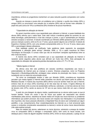 Hermínia Marques e José Lagarto                                                                               483



importância, embora os progenitores mantenham um peso reduzido quando comparados com outros
agentes.
      Quando as crianças e jovens têm um problema com a Internet, o auxílio dos irmãos (30%) e
amigos (26%) ou procurarem uma solução por si próprios (29%) são as formas mais utilizadas. O
papel dos pais (cerca de 10%) e professores (8%) reveste-se de pouca importância.


        * Capacidade de utilização da Internet
       Ao serem inquiridos sobre a sua capacidade para utilizarem a Internet, a quase totalidade dos
alunos (99%) afirmou que o sabia fazer. Este valor indicia a tendência global de aumento do uso
desta tecnologia, particularmente a nível das crianças e jovens, e que é apresentada por diversos
estudos europeus e nacionais. O estudo coordenado por Almeida (2008) apresenta igual valor (99%)
para as crianças e jovens, entre os 8 e os 17 anos, que já usaram alguma vez a Internet. O estudo de
Espanha e Cardoso (2010), com uma amostra compreendida entre os 10 e os 15 anos, desce para
95% a percentagem desses utilizadores.
       Esta realidade poderá ser justificada “pela apetência deste segmento da população
relativamente à utilização deste serviço” (Almeida, 2008, p. 12) e pelos incentivos do Plano
Tecnológico da Educação. É curioso notar que não se encontram variações significativas entre os
três níveis de ensino.
       A maioria dos alunos (54%) considera que a sua capacidade de utilização da Internet é
razoável, sendo seguidos pelos alunos que afirmam ser muito boa (43%). Esta percepção da
capacidade de utilização não apresenta grandes discrepâncias entre o 5º, 7º e 10º ano.


        * Medos ligados à Internet
       Os últimos anos têm sido prolíferos em estudos científicos respeitantes aos riscos e
potencialidades da Internet para as crianças e jovens. Diversos programas, como os Projectos
Seguranet e MiudosSegurosNa.Net, privilegiam essa vertente da prevenção dos riscos, o mesmo
sucedendo com os meios de comunicação social.
       Tal como na investigação levada a cabo por Almeida (2008), considerou-se importante
perceber que medos ligados à Internet estão presentes nos alunos que fazem parte do público da
Biblioteca Escolar. A maioria dos inquiridos (66%) afirma nunca ter sentido medo de usar a Internet,
embora mais de um terço (34%) reconheça já ter tido esse tipo de receio. A ligeira diferença de
valores encontrada entre os anos de escolaridade verifica-se, sobretudo, a nível dos alunos de início
de terceiro ciclo (37%), sendo os alunos do 10º ano os que menos medo têm em usar a Internet
(31%).
       A partir de uma listagem de alguns medos, questionaram-se os alunos sobre quais os que já
haviam sentido. Tendo em conta o tipo de riscos que podem ser associados aos receios
manifestados pelos alunos, classificou-se esses medos em função dos riscos técnicos ou problemas
informáticos que podem provocar; dos riscos sociais com impacto nas interacções e na privacidade
dos inquiridos; dos riscos pessoais afectando a integridade física do aluno (ser contactado por algum
pedófilo), o seu comportamento (ficar viciado/dependente da Internet) ou a nível emocional (pelo
acesso a conteúdos considerados assustadores ou lesivos) e ainda de outros riscos desconhecidos
(não sabe explicar porquê).
       Mais de metade dos alunos, salientaram os riscos técnicos, sobretudo a ameaça de receber
vírus no computador (56%) e estragar o computador (52%), bem como os riscos sociais, com
destaque para o medo de alguém espalhar mentiras (54%). Entre os riscos pessoais, o perigo de ser



                                                                 Congresso Nacional "Literacia, Media e Cidadania"
 
