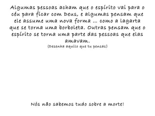 Algumas pessoas acham que o espírito vai para o
 céu para ficar com Deus, e algumas pensam que
  ele assume uma nova forma … como a lagarta
que se torna uma borboleta. Outras pensam que o
 espírito se torna uma parte das pessoas que elas
                     amavam.
             (Desenha aquilo que tu pensas)




       Nós não sabemos tudo sobre a morte!
 