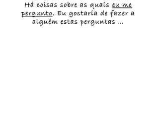 Há coisas sobre as quais eu me
pergunto. Eu gostaria de fazer a
   alguém estas perguntas …
 