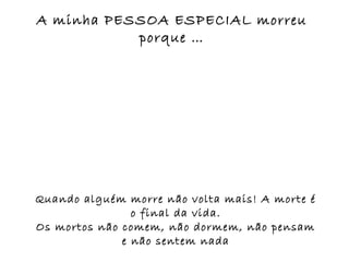 A minha PESSOA ESPECIAL morreu
           porque …




Quando alguém morre não volta mais! A morte é
                o final da vida.
Os mortos não comem, não dormem, não pensam
              e não sentem nada
 