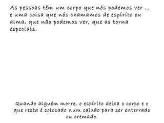 As pessoas têm um corpo que nós podemos ver …
e uma coisa que nós chamamos de espírito ou
alma, que não podemos ver, que as torna
especiais.




 Quando alguém morre, o espírito deixa o corpo e o
 que resta é colocado num caixão para ser enterrado
                     ou cremado.
 