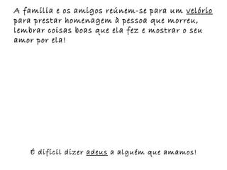 A família e os amigos reúnem-se para um velório
para prestar homenagem à pessoa que morreu,
lembrar coisas boas que ela fez e mostrar o seu
amor por ela!




   É difícil dizer adeus a alguém que amamos!
 