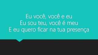 Eu você, você e eu
Eu sou teu, você é meu
E eu quero ficar na tua presença
 
