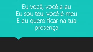 Eu você, você e eu
Eu sou teu, você é meu
E eu quero ficar na tua
presença
 