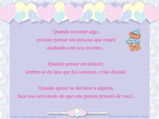 Quando inventar algo,  procure pensar nas pessoas que estará  ajudando com seu invento...  Quando pensar em desistir,  lembre-se da luta que foi começar, e não desista!  Quando quiser se declarar a alguém,  faça isso sem medo do que esta pessoa pensará de você... 