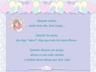 Quando sonhar,  sonhe bem alto, bem longe....  Quando for partir,  não diga "adeus", diga que tudo foi maravilhoso...  Quando abraçar um amigo,  abraçe-o com todo carinho  e lembre desse abraço por toda vida! 