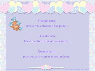 Quando amar,
ame o mais profundo que puder...
Quando falar,
fale o que for realmente necessário...
Quando sorrir,
procure sorrir com os olhos também...
 