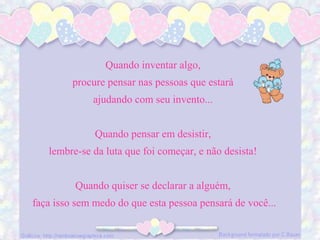 Quando inventar algo,
procure pensar nas pessoas que estará
ajudando com seu invento...
Quando pensar em desistir,
lembre-se da luta que foi começar, e não desista!
Quando quiser se declarar a alguém,
faça isso sem medo do que esta pessoa pensará de você...
 