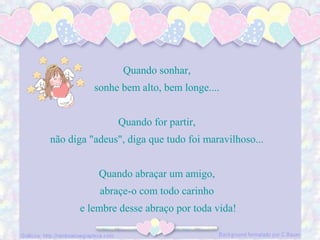 Quando sonhar,
sonhe bem alto, bem longe....
Quando for partir,
não diga "adeus", diga que tudo foi maravilhoso...
Quando abraçar um amigo,
abraçe-o com todo carinho
e lembre desse abraço por toda vida!
 