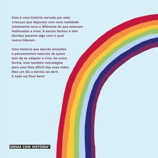 Esta é uma história narrada por sete
crianças que deparam com uma realidade
totalmente nova e diferente da que estavam
habituadas a viver. A escola fechou e têm
dúvidas perante algo com o qual
nunca lidaram.
Uma história que aborda emoções
e pensamentos naturais de quem
tem de se adaptar a viver de outra
forma, mas também estratégias
para uma fase difícil das suas vidas.
Mas um dia a escola vai abrir.
E tudo vai ficar bem!
 